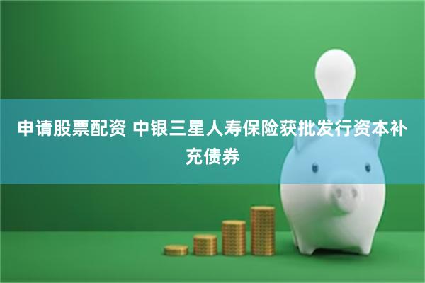 申请股票配资 中银三星人寿保险获批发行资本补充债券