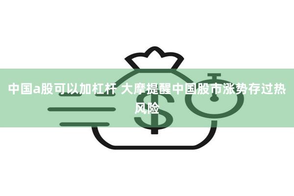 中国a股可以加杠杆 大摩提醒中国股市涨势存过热风险