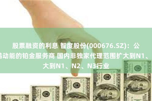 股票融资的利息 智度股份(000676.SZ)：公司继续为鲸鸿动能的铂金服务商 国内非独家代理范围扩大到N1、N2、N3行业