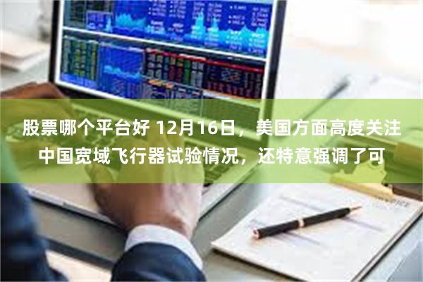 股票哪个平台好 12月16日，美国方面高度关注中国宽域飞行器试验情况，还特意强调了可