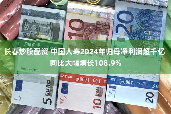 长春炒股配资 中国人寿2024年归母净利润超千亿 同比大幅增长108.9%