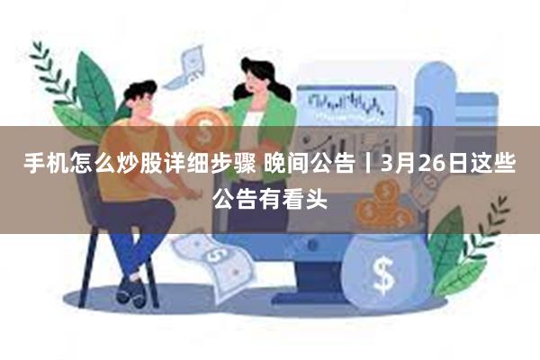 手机怎么炒股详细步骤 晚间公告丨3月26日这些公告有看头