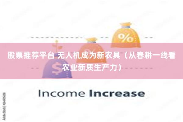 股票推荐平台 无人机成为新农具（从春耕一线看农业新质生产力）