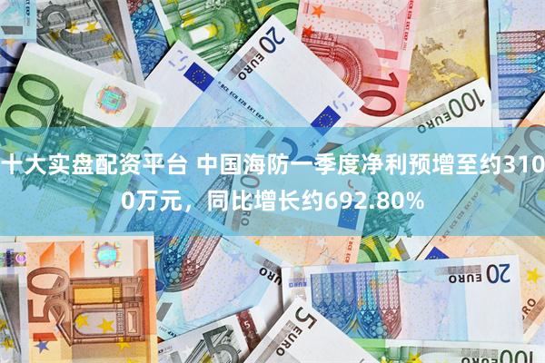 十大实盘配资平台 中国海防一季度净利预增至约3100万元，同比增长约692.80%