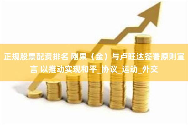 正规股票配资排名 刚果（金）与卢旺达签署原则宣言 以推动实现和平_协议_运动_外交