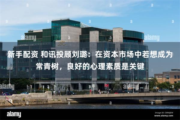 新手配资 和讯投顾刘璐：在资本市场中若想成为常青树，良好的心理素质是关键