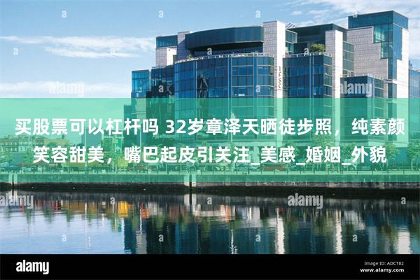 买股票可以杠杆吗 32岁章泽天晒徒步照，纯素颜笑容甜美，嘴巴起皮引关注_美感_婚姻_外貌