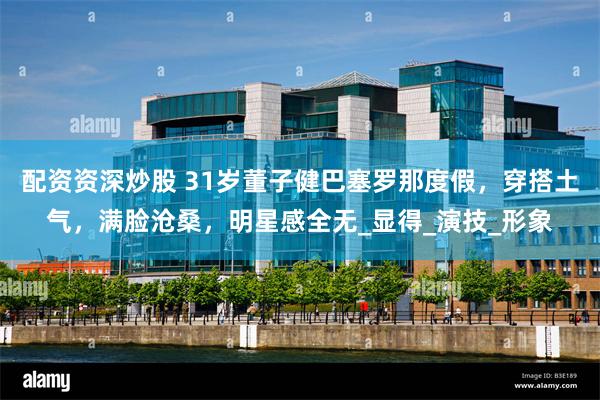 配资资深炒股 31岁董子健巴塞罗那度假，穿搭土气，满脸沧桑，明星感全无_显得_演技_形象