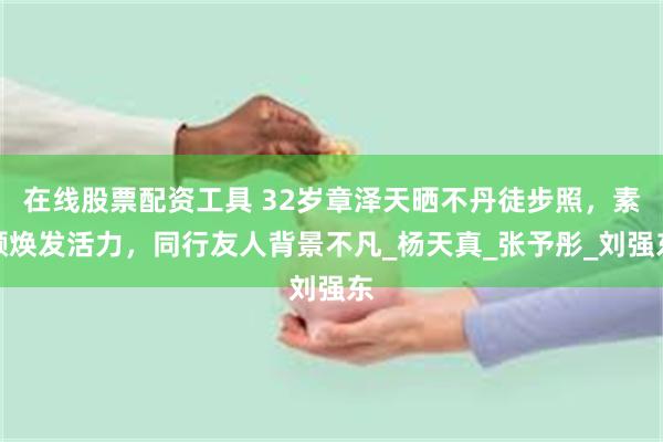 在线股票配资工具 32岁章泽天晒不丹徒步照，素颜焕发活力，同行友人背景不凡_杨天真_张予彤_刘强东