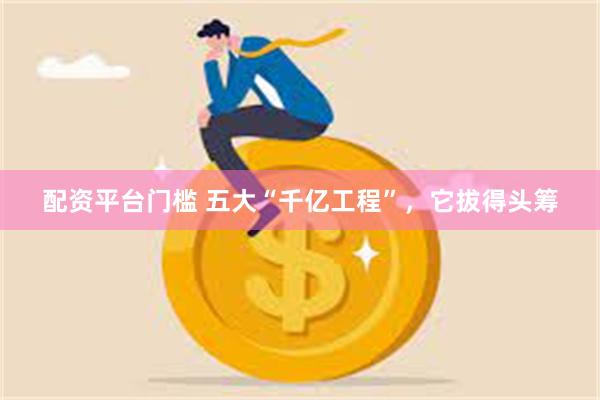 配资平台门槛 五大“千亿工程”，它拔得头筹