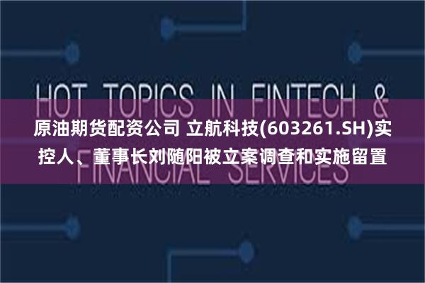 原油期货配资公司 立航科技(603261.SH)实控人、董事长刘随阳被立案调查和实施留置