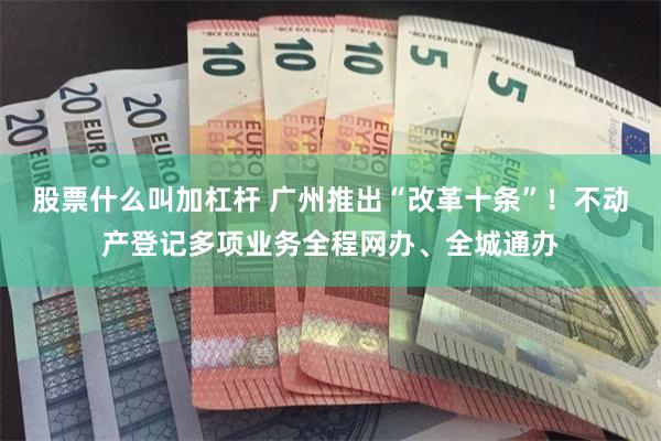 股票什么叫加杠杆 广州推出“改革十条”！不动产登记多项业务全程网办、全城通办