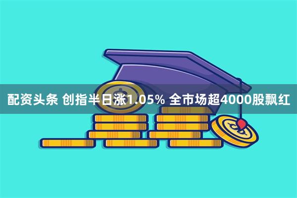 配资头条 创指半日涨1.05% 全市场超4000股飘红