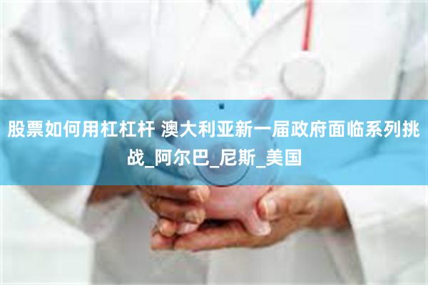 股票如何用杠杠杆 澳大利亚新一届政府面临系列挑战_阿尔巴_尼斯_美国
