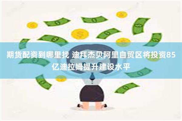 期货配资到哪里找 迪拜杰贝阿里自贸区将投资85亿迪拉姆提升建设水平