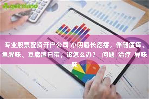 专业股票配资开户公司 小阴唇长疙瘩，伴随瘙痒、鱼腥味、豆腐渣白带，该怎么办？_问题_治疗_异味