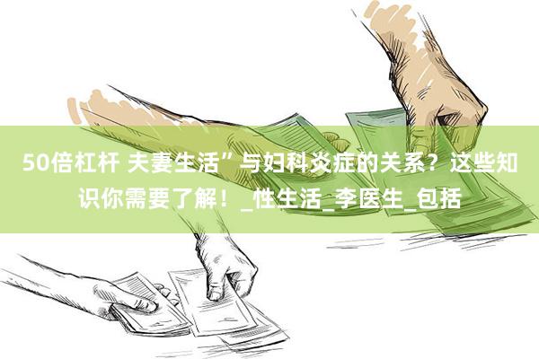 50倍杠杆 夫妻生活”与妇科炎症的关系？这些知识你需要了解！_性生活_李医生_包括