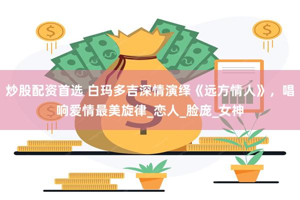 炒股配资首选 白玛多吉深情演绎《远方情人》，唱响爱情最美旋律_恋人_脸庞_女神