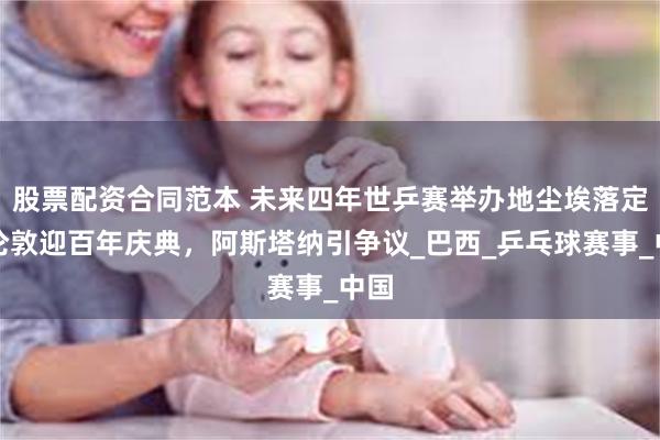 股票配资合同范本 未来四年世乒赛举办地尘埃落定！伦敦迎百年庆典，阿斯塔纳引争议_巴西_乒乓球赛事_中国