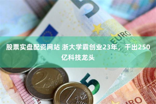 股票实盘配资网站 浙大学霸创业23年，干出250亿科技龙头