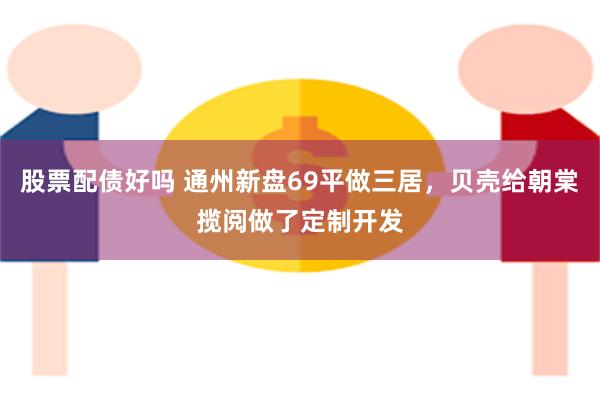 股票配债好吗 通州新盘69平做三居，贝壳给朝棠揽阅做了定制开发