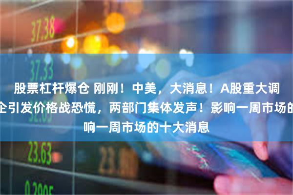 股票杠杆爆仓 刚刚！中美，大消息！A股重大调整！某车企引发价格战恐慌，两部门集体发声！影响一周市场的十大消息
