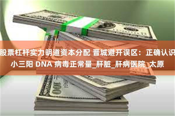 股票杠杆实力明道资本分配 晋城避开误区：正确认识小三阳 DNA 病毒正常量_肝脏_肝病医院_太原