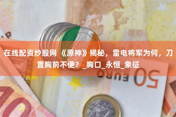 在线配资炒股网 《原神》揭秘，雷电将军为何，刀置胸前不便？_胸口_永恒_象征