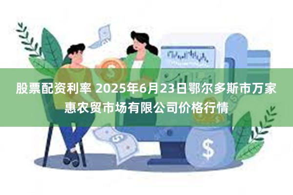 股票配资利率 2025年6月23日鄂尔多斯市万家惠农贸市场有限公司价格行情