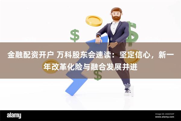 金融配资开户 万科股东会速读：坚定信心，新一年改革化险与融合发展并进