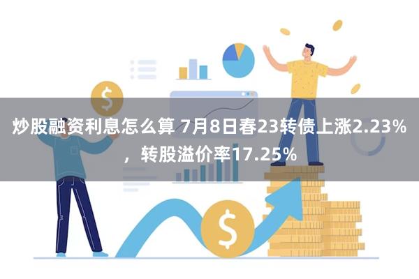 炒股融资利息怎么算 7月8日春23转债上涨2.23%，转股溢价率17.25%
