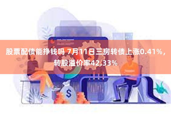 股票配债能挣钱吗 7月11日三房转债上涨0.41%，转股溢价率42.33%