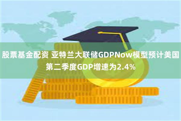 股票基金配资 亚特兰大联储GDPNow模型预计美国第二季度GDP增速为2.4%