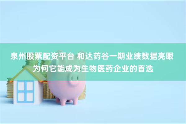 泉州股票配资平台 和达药谷一期业绩数据亮眼 为何它能成为生物医药企业的首选