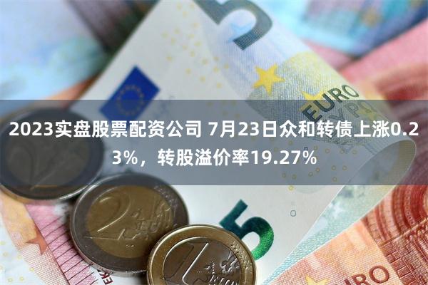2023实盘股票配资公司 7月23日众和转债上涨0.23%，转股溢价率19.27%