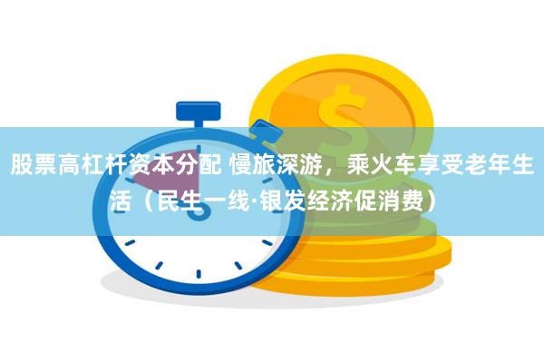 股票高杠杆资本分配 慢旅深游，乘火车享受老年生活（民生一线·银发经济促消费）