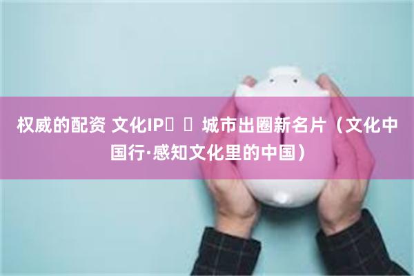 权威的配资 文化IP  城市出圈新名片（文化中国行·感知文化里的中国）