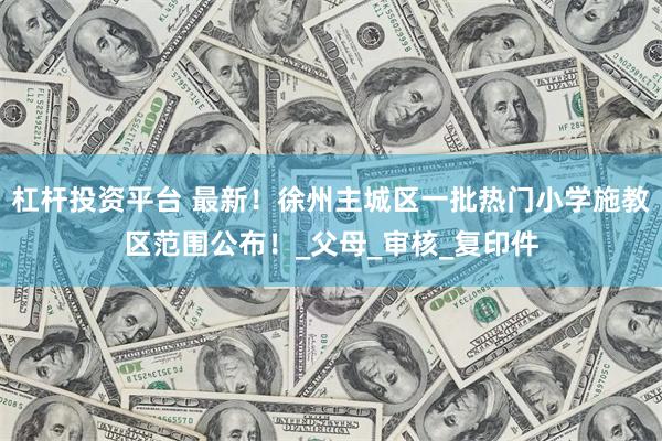 杠杆投资平台 最新！徐州主城区一批热门小学施教区范围公布！_父母_审核_复印件