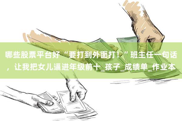 哪些股票平台好 “要打到外面打！”班主任一句话，让我把女儿逼进年级前十_孩子_成绩单_作业本