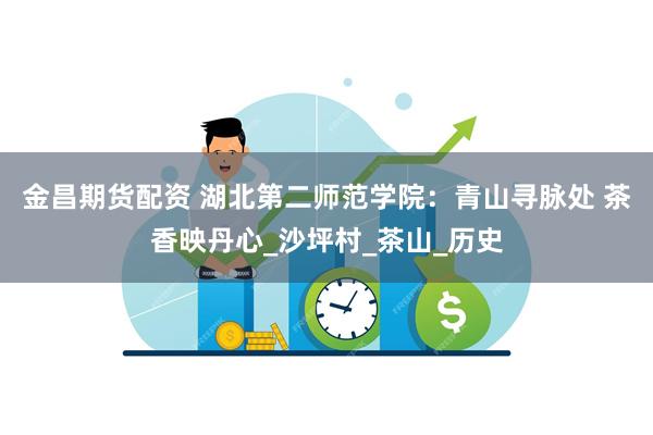 金昌期货配资 湖北第二师范学院：青山寻脉处 茶香映丹心_沙坪村_茶山_历史