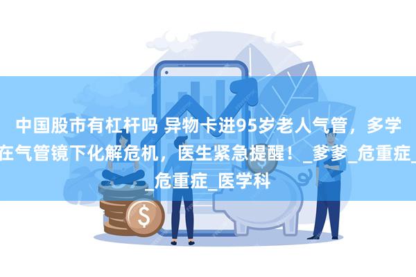 中国股市有杠杆吗 异物卡进95岁老人气管，多学科协作在气管镜下化解危机，医生紧急提醒！_爹爹_危重症_医学科