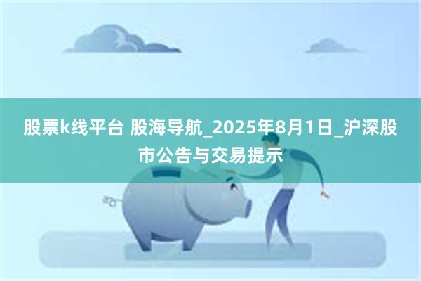 股票k线平台 股海导航_2025年8月1日_沪深股市公告与交易提示