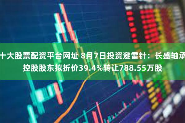 十大股票配资平台网址 8月7日投资避雷针：长盛轴承控股股东拟折价39.4%转让788.55万股