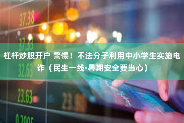 杠杆炒股开户 警惕！不法分子利用中小学生实施电诈（民生一线·暑期安全要当心）