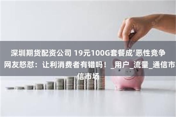 深圳期货配资公司 19元100G套餐成‘恶性竞争’？网友怒怼：让利消费者有错吗！_用户_流量_通信市场