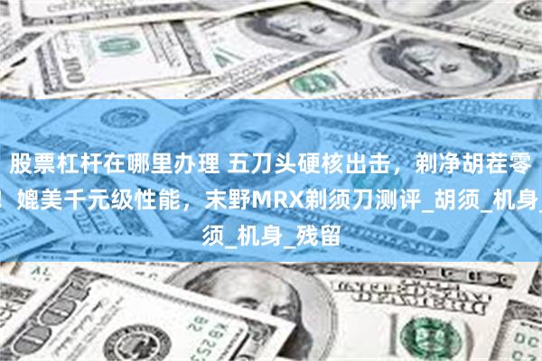 股票杠杆在哪里办理 五刀头硬核出击，剃净胡茬零死角！媲美千元级性能，末野MRX剃须刀测评_胡须_机身_残留