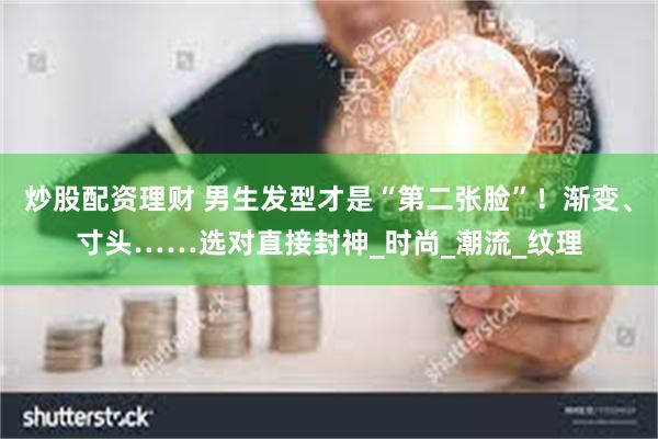 炒股配资理财 男生发型才是“第二张脸”！渐变、寸头……选对直接封神_时尚_潮流_纹理