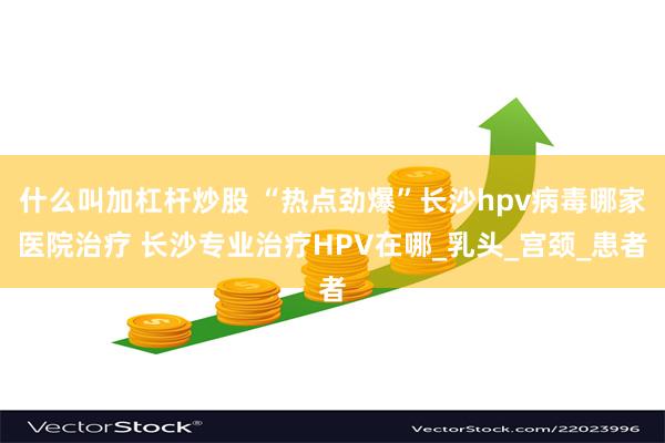 什么叫加杠杆炒股 “热点劲爆”长沙hpv病毒哪家医院治疗 长沙专业治疗HPV在哪_乳头_宫颈_患者