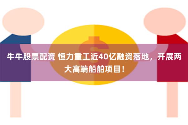 牛牛股票配资 恒力重工近40亿融资落地，开展两大高端船舶项目！