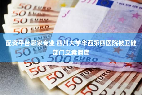 配资平台哪家专业 四川大学华西第四医院被卫健部门立案调查